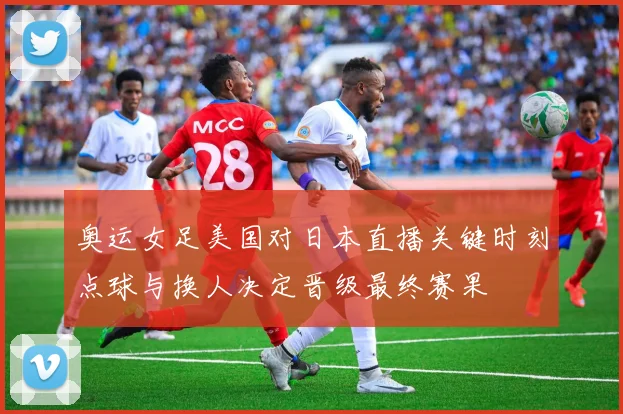 奥运女足美国对日本直播关键时刻点球与换人决定晋级最终赛果