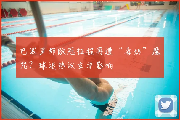 巴塞罗那欧冠征程再遭“毒奶”魔咒？球迷热议玄学影响