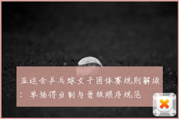 亚运会乒乓球女子团体赛规则解读：单场得分制与晋级顺序规范